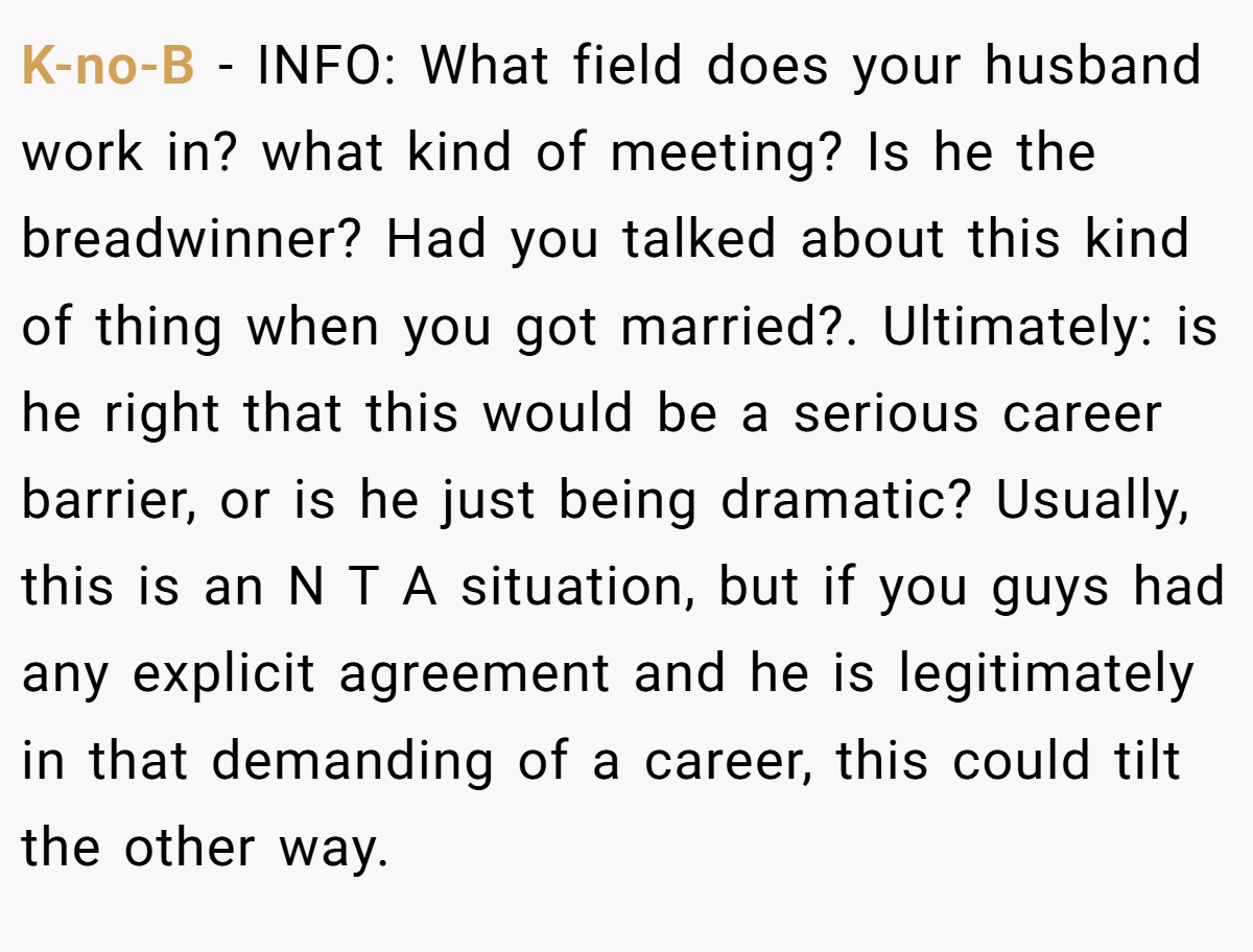K-no-B − INFO: What field does your husband work in? what kind of meeting? Is he the breadwinner? Had you talked about this kind of thing when you got married?. Ultimately: is he right that this would be a serious career barrier, or is he just being dramatic? Usually, this is an N T A situation, but if you guys had any explicit agreement and he is legitimately in that demanding of a career, this could tilt the other way.