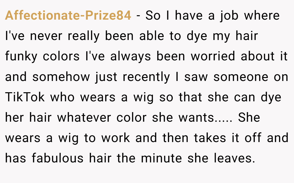 Affectionate-Prize84 − So I have a job where I've never really been able to dye my hair funky colors I've always been worried about it and somehow just recently I saw someone on TikTok who wears a wig so that she can dye her hair whatever color she wants..... She wears a wig to work and then takes it off and has fabulous hair the minute she leaves.