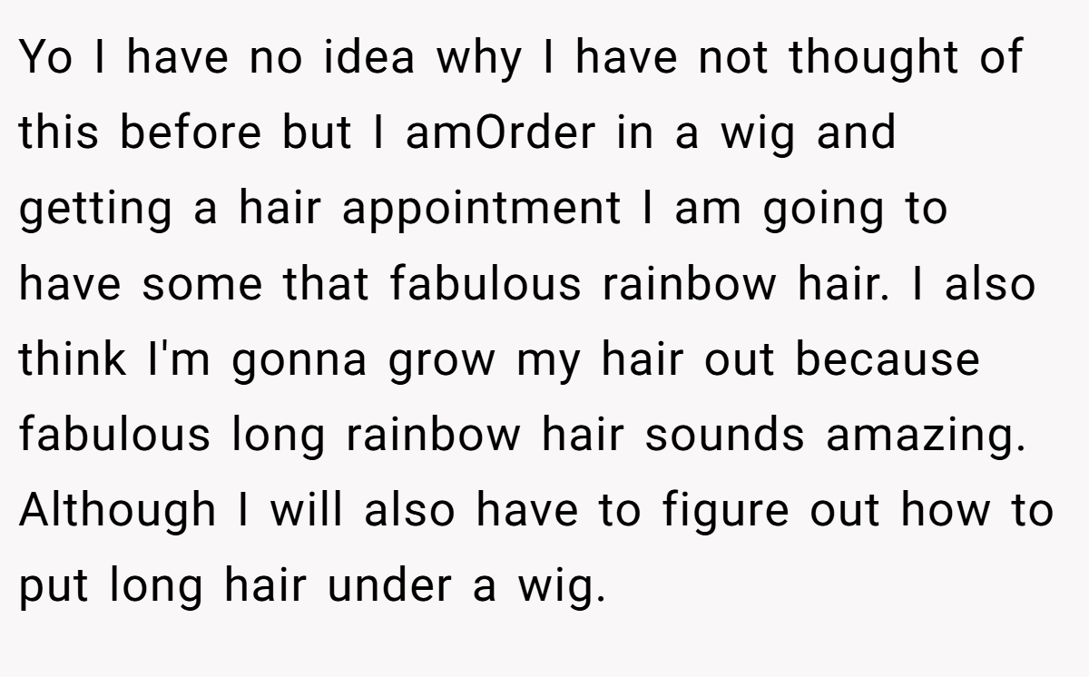 Yo I have no idea why I have not thought of this before but I amOrder in a wig and getting a hair appointment I am going to have some that fabulous rainbow hair. I also think I'm gonna grow my hair out because fabulous long rainbow hair sounds amazing. Although I will also have to figure out how to put long hair under a wig.