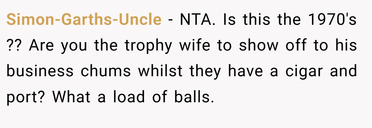 Simon-Garths-Uncle − NTA. Is this the 1970's ?? Are you the trophy wife to show off to his business chums whilst they have a cigar and port? What a load of balls.