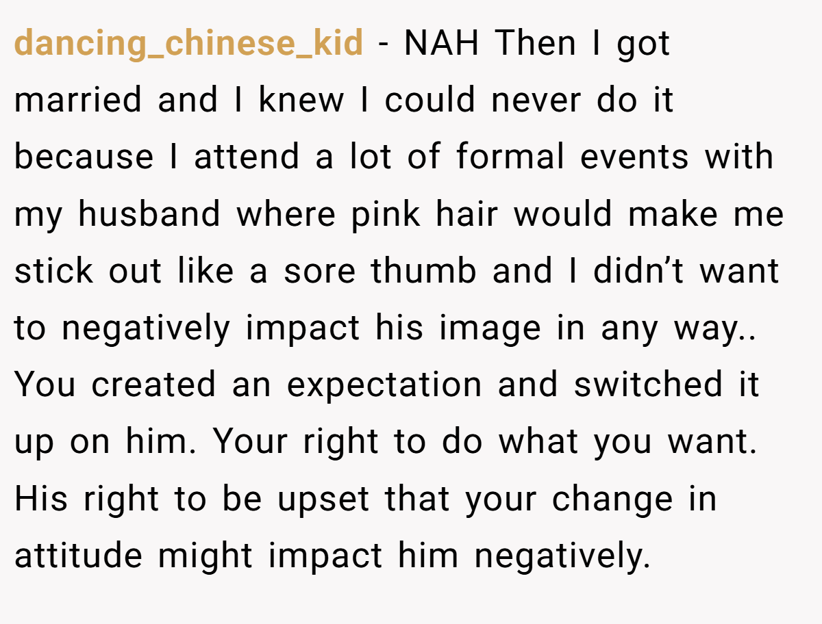 dancing_chinese_kid − NAH Then I got married and I knew I could never do it because I attend a lot of formal events with my husband where pink hair would make me stick out like a sore thumb and I didn’t want to negatively impact his image in any way.. You created an expectation and switched it up on him. Your right to do what you want. His right to be upset that your change in attitude might impact him negatively.