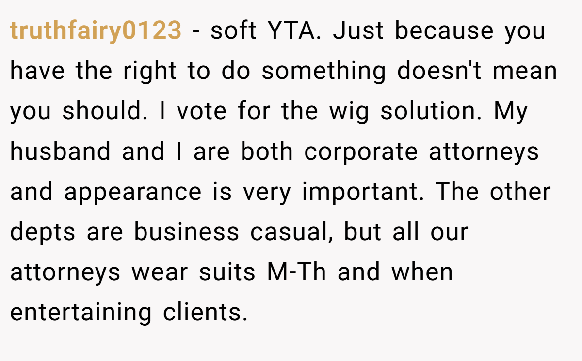 truthfairy0123 − soft YTA. Just because you have the right to do something doesn't mean you should. I vote for the wig solution. My husband and I are both corporate attorneys and appearance is very important. The other depts are business casual, but all our attorneys wear suits M-Th and when entertaining clients.
