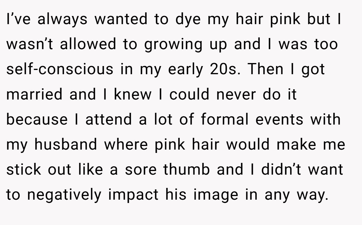 I’ve always wanted to dye my hair pink but I wasn’t allowed to growing up and I was too self-conscious in my early 20s. Then I got married and I knew I could never do it because I attend a lot of formal events with my husband where pink hair would make me stick out like a sore thumb and I didn’t want to negatively impact his image in any way.