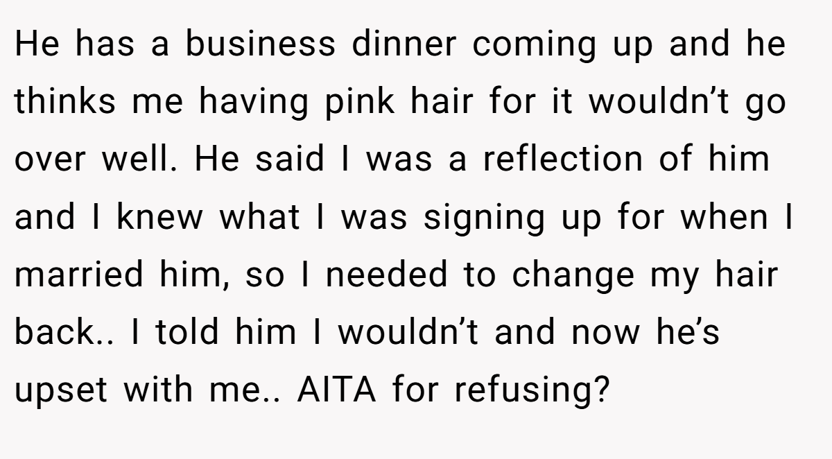 He has a business dinner coming up and he thinks me having pink hair for it wouldn’t go over well. He said I was a reflection of him and I knew what I was signing up for when I married him, so I needed to change my hair back.. I told him I wouldn’t and now he’s upset with me.. AITA for refusing?