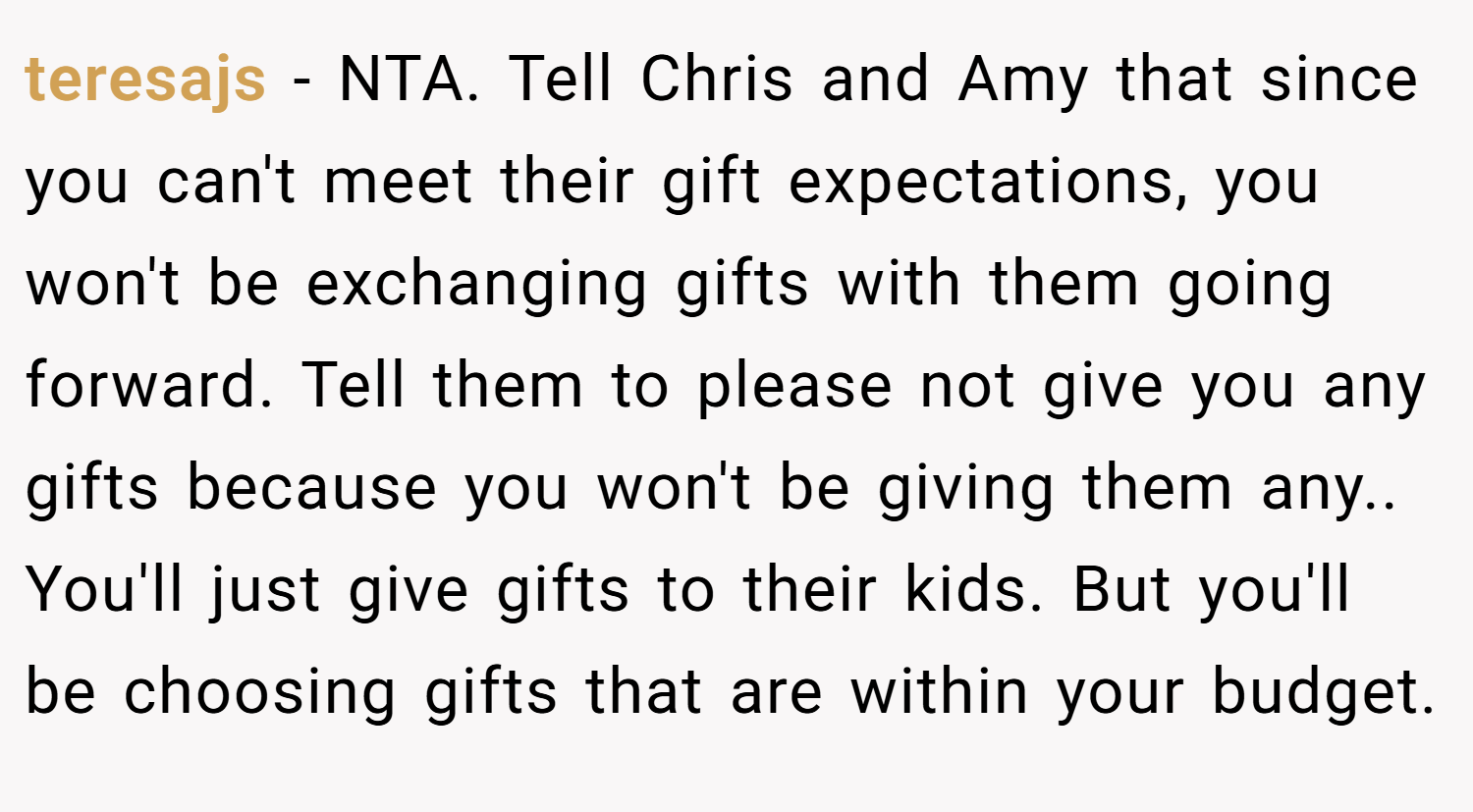 teresajs − NTA. Tell Chris and Amy that since you can't meet their gift expectations, you won't be exchanging gifts with them going forward. Tell them to please not give you any gifts because you won't be giving them any.. You'll just give gifts to their kids. But you'll be choosing gifts that are within your budget.