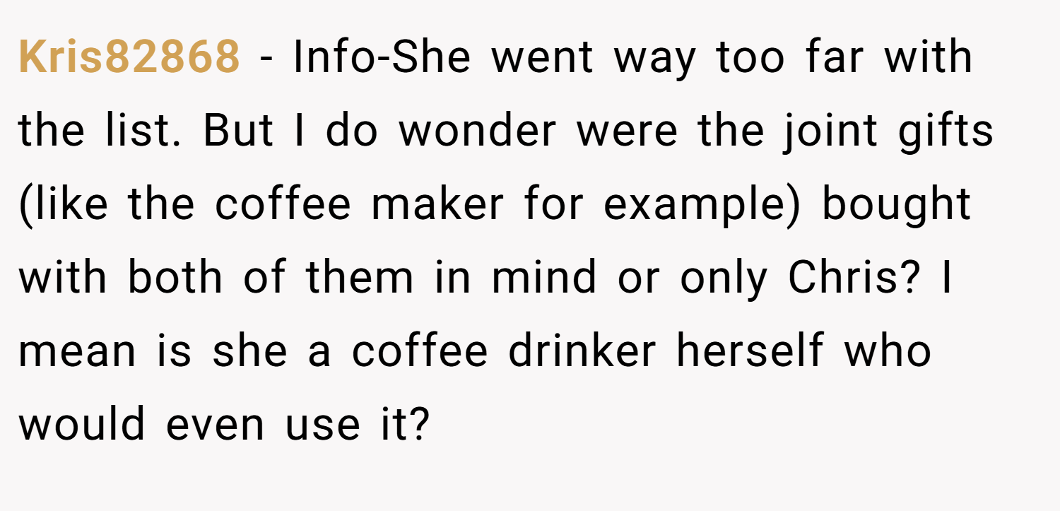 Kris82868 − Info-She went way too far with the list. But I do wonder were the joint gifts (like the coffee maker for example) bought with both of them in mind or only Chris? I mean is she a coffee drinker herself who would even use it?