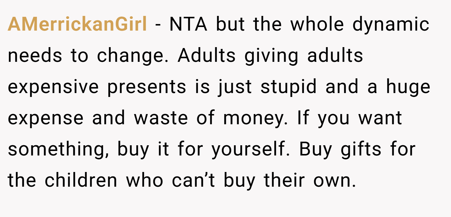 AMerrickanGirl − NTA but the whole dynamic needs to change. Adults giving adults expensive presents is just stupid and a huge expense and waste of money. If you want something, buy it for yourself. Buy gifts for the children who can’t buy their own.
