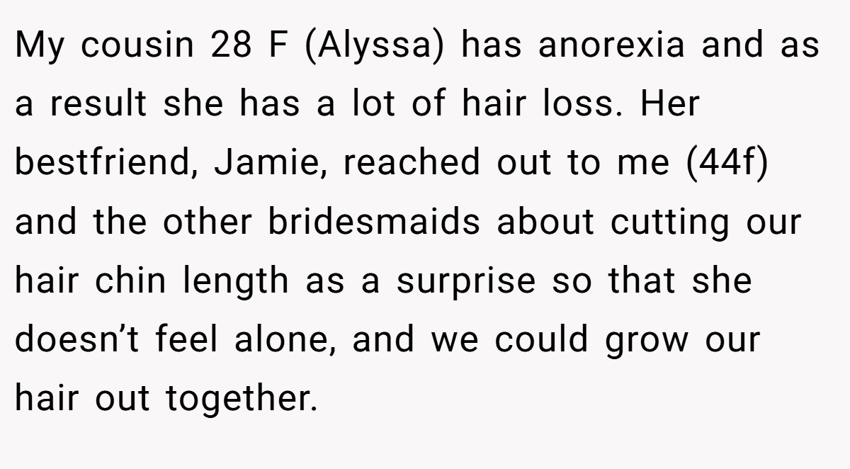 My cousin 28 F (Alyssa) has anorexia and as a result she has a lot of hair loss. Her bestfriend, Jamie, reached out to me (44f) and the other bridesmaids about cutting our hair chin length as a surprise so that she doesn’t feel alone, and we could grow our hair out together.