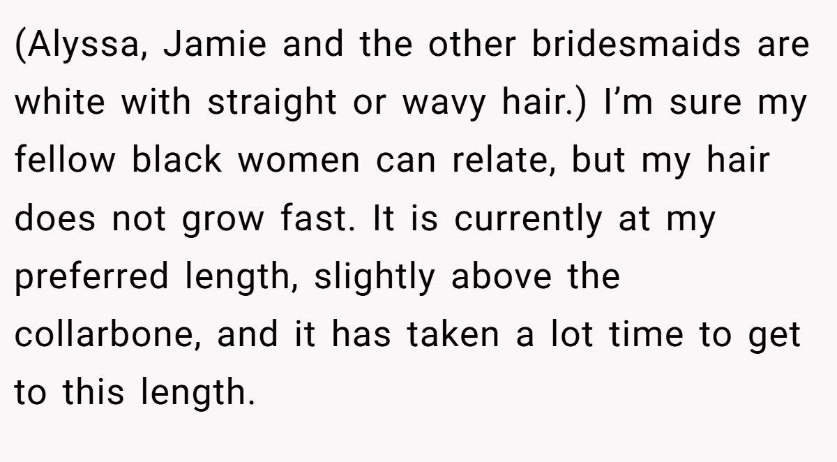 (Alyssa, Jamie and the other bridesmaids are white with straight or wavy hair.) I’m sure my fellow black women can relate, but my hair does not grow fast. It is currently at my preferred length, slightly above the collarbone, and it has taken a lot time to get to this length.
