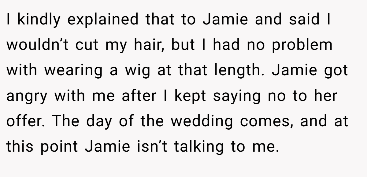 I kindly explained that to Jamie and said I wouldn’t cut my hair, but I had no problem with wearing a wig at that length. Jamie got angry with me after I kept saying no to her offer. The day of the wedding comes, and at this point Jamie isn’t talking to me.