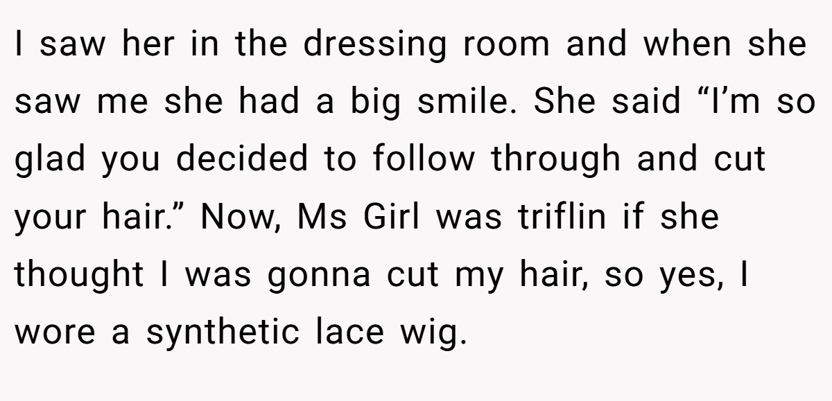 I saw her in the dressing room and when she saw me she had a big smile. She said “I’m so glad you decided to follow through and cut your hair.” Now, Ms Girl was triflin if she thought I was gonna cut my hair, so yes, I wore a synthetic lace wig.