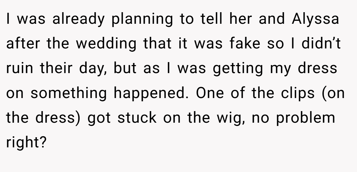 I was already planning to tell her and Alyssa after the wedding that it was fake so I didn’t ruin their day, but as I was getting my dress on something happened. One of the clips (on the dress) got stuck on the wig, no problem right?