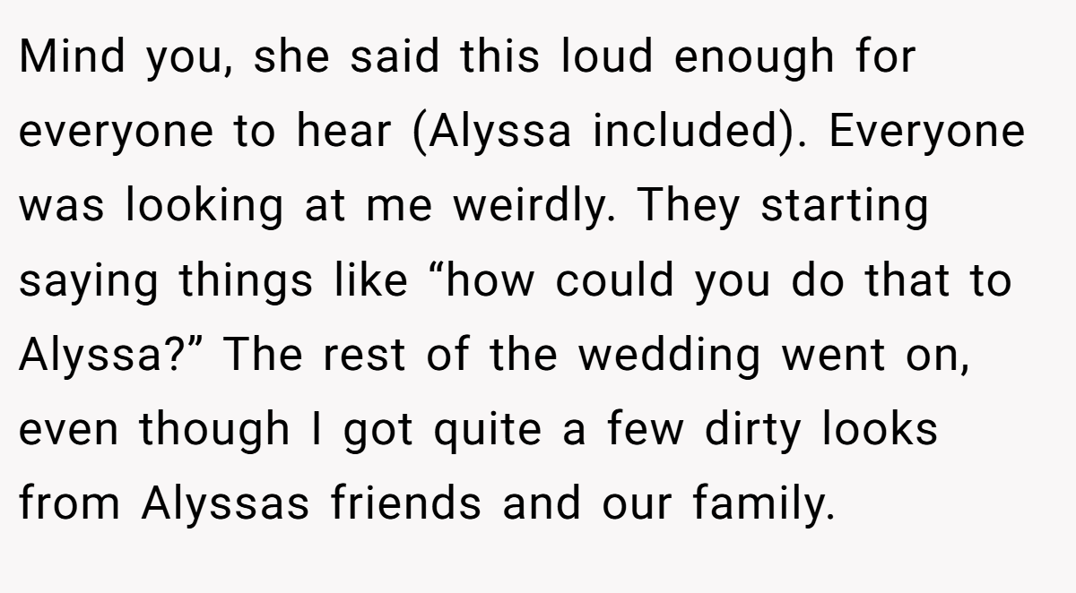 Mind you, she said this loud enough for everyone to hear (Alyssa included). Everyone was looking at me weirdly. They starting saying things like “how could you do that to Alyssa?” The rest of the wedding went on, even though I got quite a few dirty looks from Alyssas friends and our family.