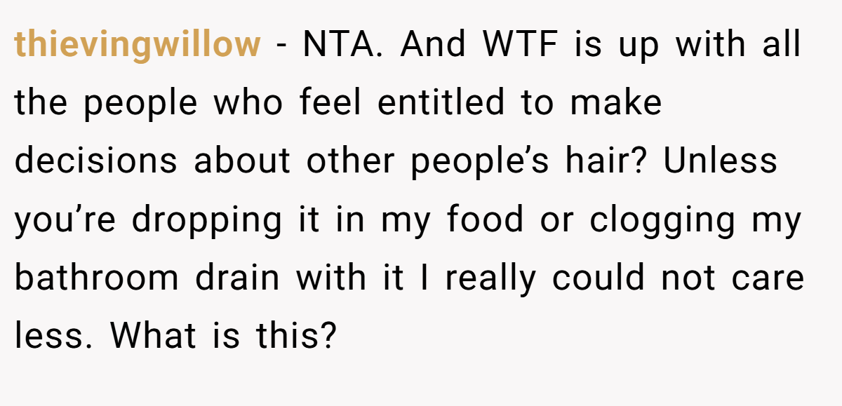thievingwillow - NTA. And WTF is up with all the people who feel entitled to make decisions about other people’s hair? Unless you’re dropping it in my food or clogging my bathroom drain with it I really could not care less. What is this?