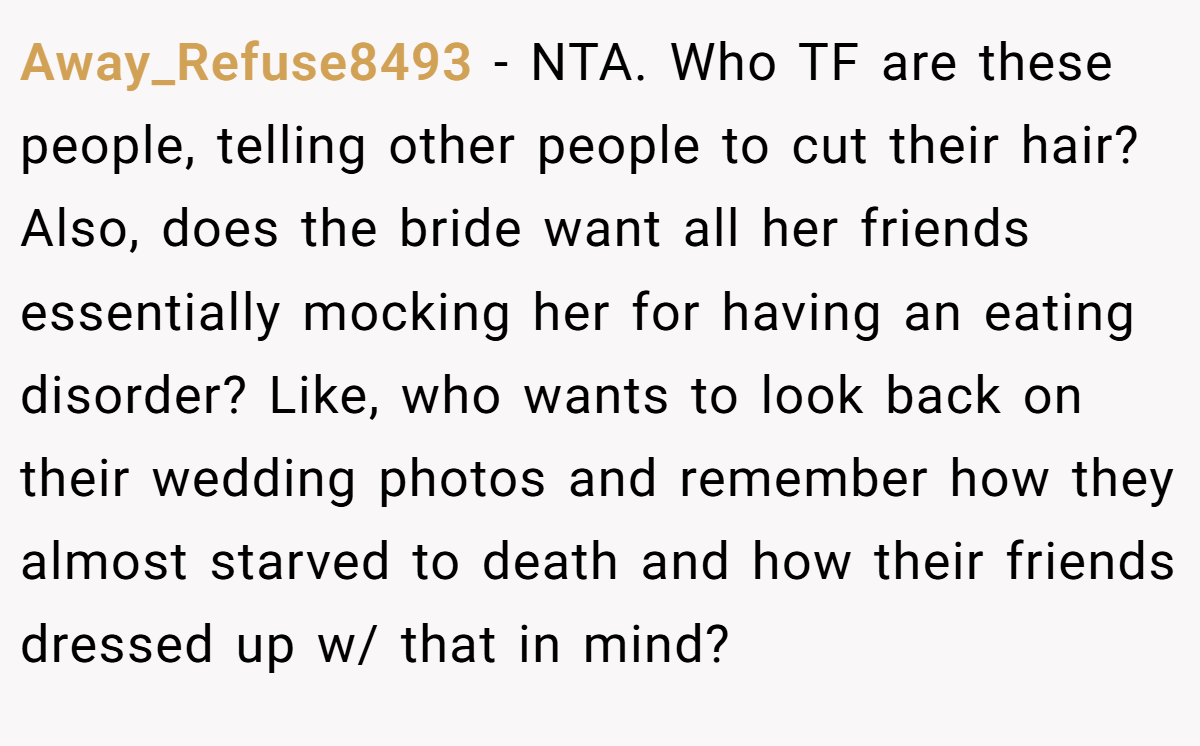 Away_Refuse8493 - NTA. Who TF are these people, telling other people to cut their hair? Also, does the bride want all her friends essentially mocking her for having an eating disorder? Like, who wants to look back on their wedding photos and remember how they almost starved to death and how their friends dressed up w/ that in mind?