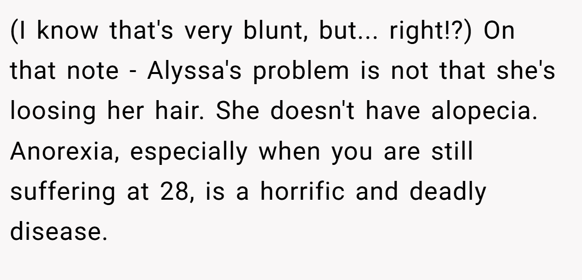 (I know that's very blunt, but... right!?) On that note - Alyssa's problem is not that she's loosing her hair. She doesn't have alopecia. Anorexia, especially when you are still suffering at 28, is a horrific and deadly disease.