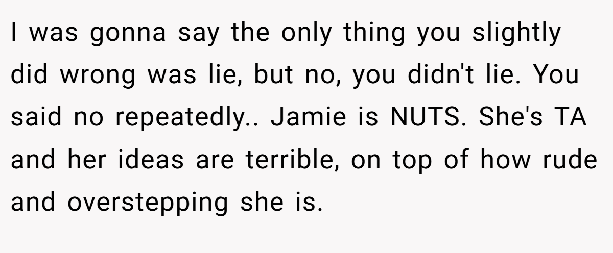I was gonna say the only thing you slightly did wrong was lie, but no, you didn't lie. You said no repeatedly.. Jamie is NUTS. She's TA and her ideas are terrible, on top of how rude and overstepping she is.