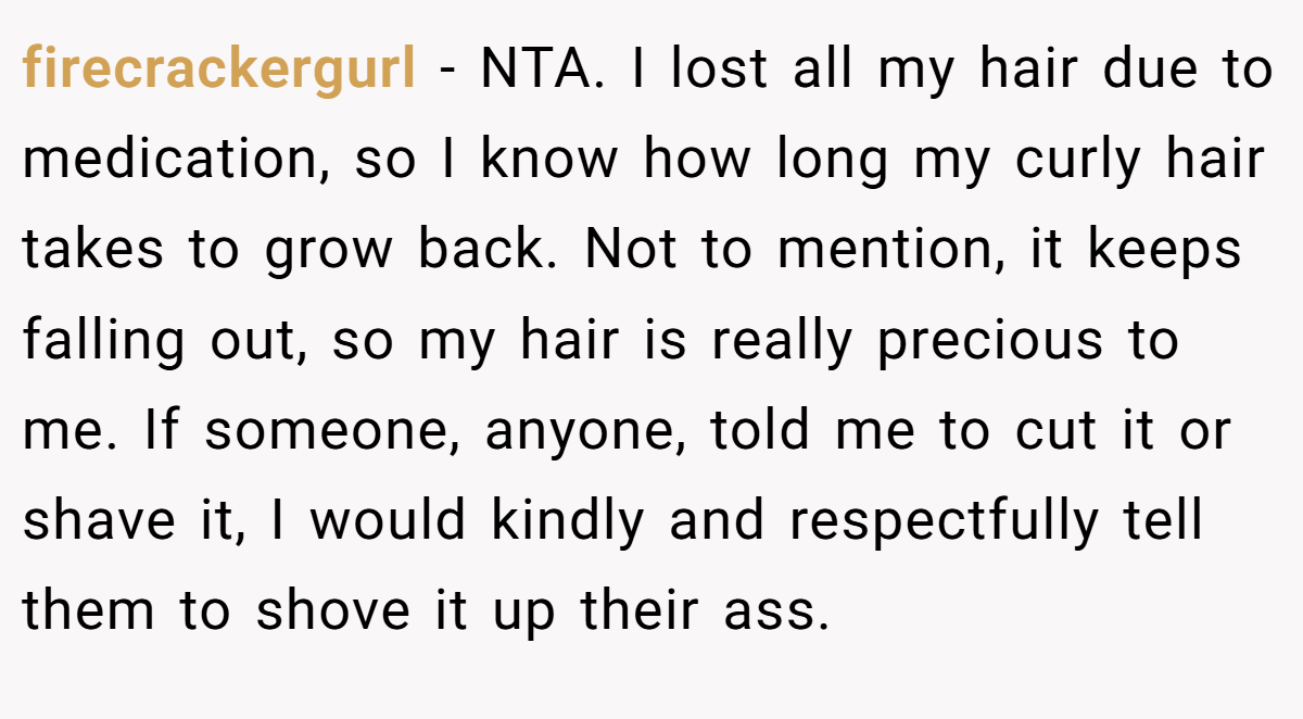 firecrackergurl - NTA. I lost all my hair due to medication, so I know how long my curly hair takes to grow back. Not to mention, it keeps falling out, so my hair is really precious to me. If someone, anyone, told me to cut it or shave it, I would kindly and respectfully tell them to shove it up their ass.