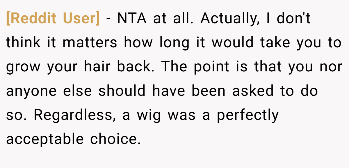 [Reddit User] - NTA at all. Actually, I don't think it matters how long it would take you to grow your hair back. The point is that you nor anyone else should have been asked to do so. Regardless, a wig was a perfectly acceptable choice.
