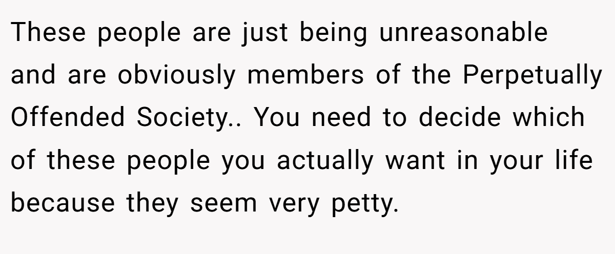 These people are just being unreasonable and are obviously members of the Perpetually Offended Society.. You need to decide which of these people you actually want in your life because they seem very petty.