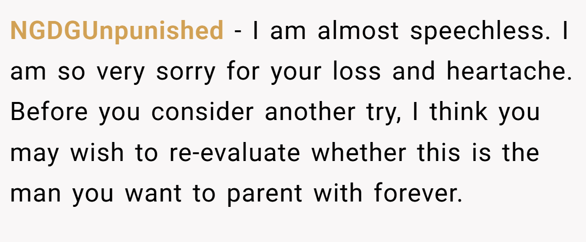 NGDGUnpunished − I am almost speechless. I am so very sorry for your loss and heartache. Before you consider another try, I think you may wish to re-evaluate whether this is the man you want to parent with forever.