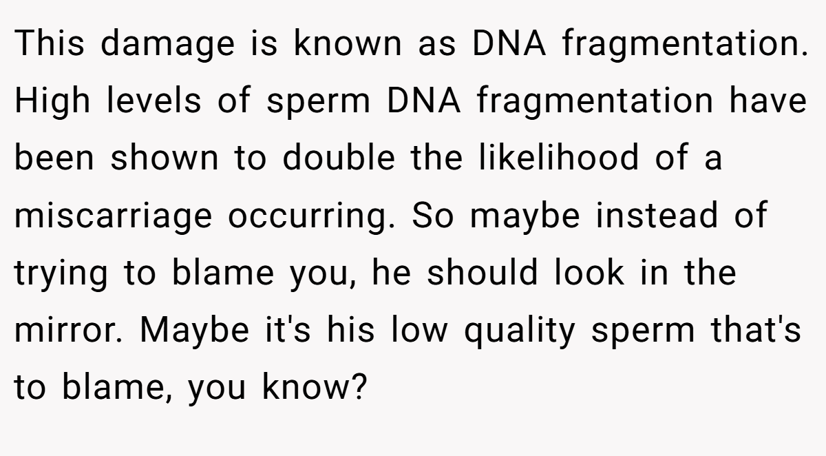 This damage is known as DNA fragmentation. High levels of sperm DNA fragmentation have been shown to double the likelihood of a miscarriage occurring. So maybe instead of trying to blame you, he should look in the mirror. Maybe it's his low quality sperm that's to blame, you know?