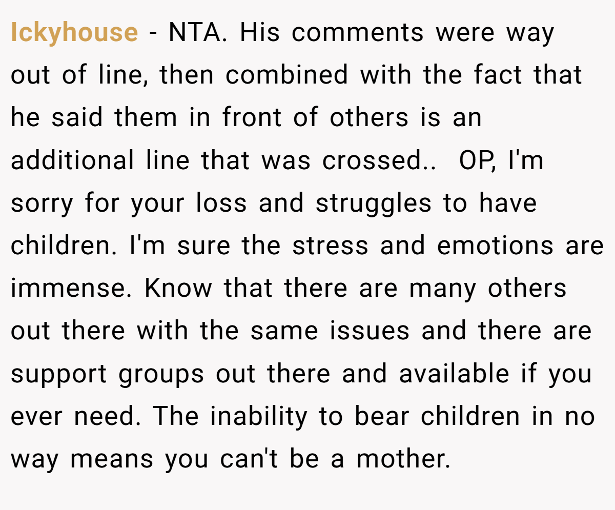 Ickyhouse − NTA. His comments were way out of line, then combined with the fact that he said them in front of others is an additional line that was crossed.. ​ OP, I'm sorry for your loss and struggles to have children. I'm sure the stress and emotions are immense. Know that there are many others out there with the same issues and there are support groups out there and available if you ever need. The inability to bear children in no way means you can't be a mother.