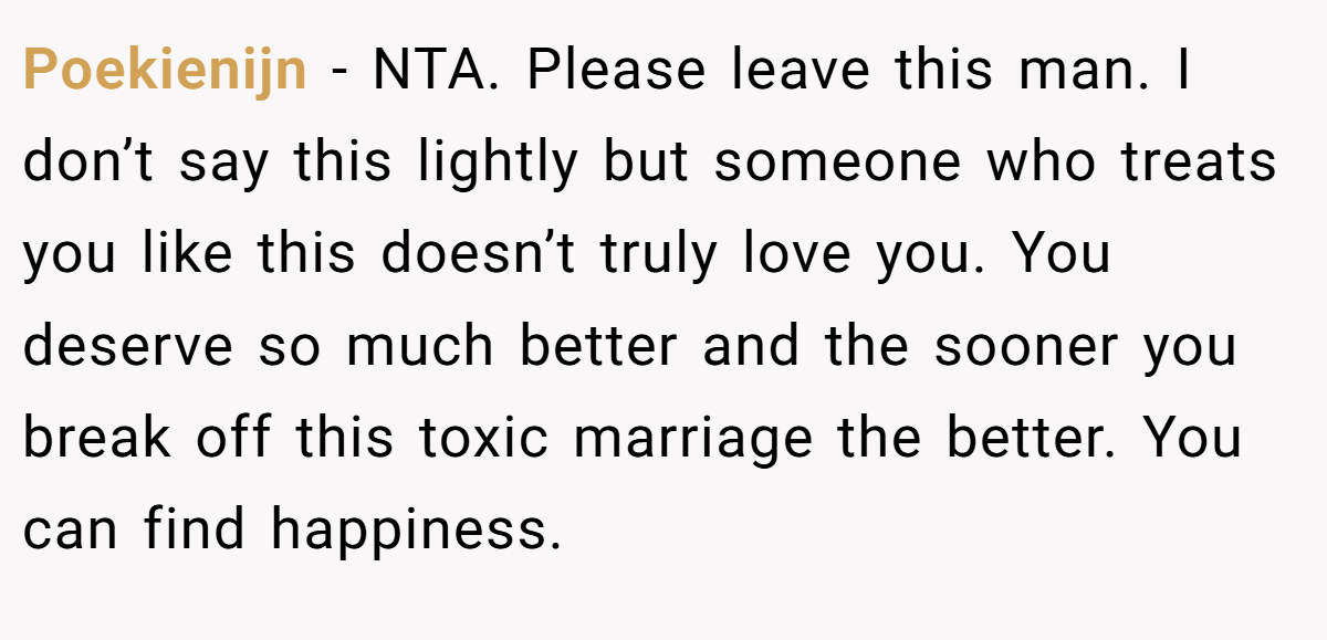 Poekienijn − NTA. Please leave this man. I don’t say this lightly but someone who treats you like this doesn’t truly love you. You deserve so much better and the sooner you break off this toxic marriage the better. You can find happiness.