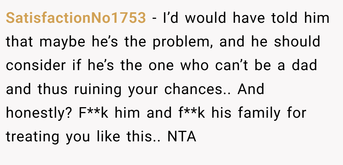 SatisfactionNo1753 − I’d would have told him that maybe he’s the problem, and he should consider if he’s the one who can’t be a dad and thus ruining your chances.. And honestly? F**k him and f**k his family for treating you like this.. NTA