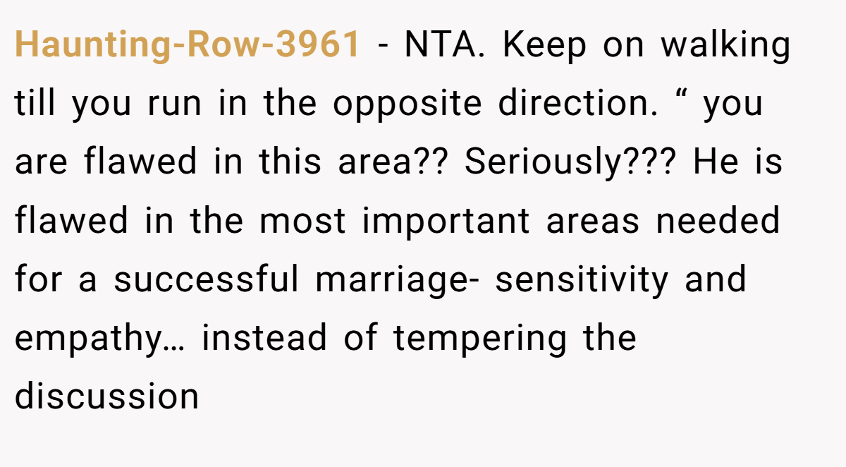 Haunting-Row-3961 − NTA. Keep on walking till you run in the opposite direction. “ you are flawed in this area?? Seriously??? He is flawed in the most important areas needed for a successful marriage- sensitivity and empathy… instead of tempering the discussion