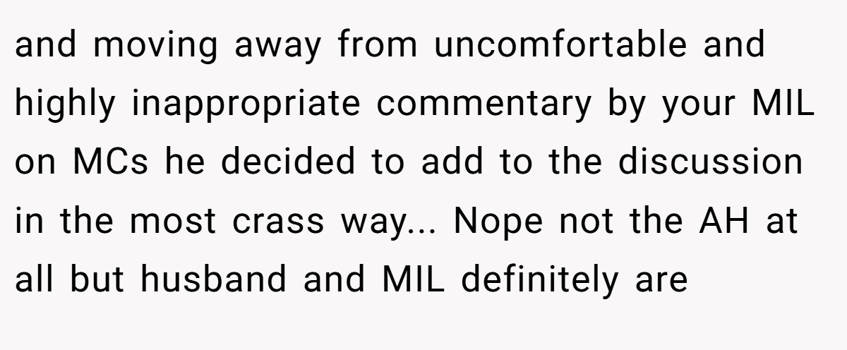and moving away from uncomfortable and highly inappropriate commentary by your MIL on MCs he decided to add to the discussion in the most crass way... Nope not the AH at all but husband and MIL definitely are