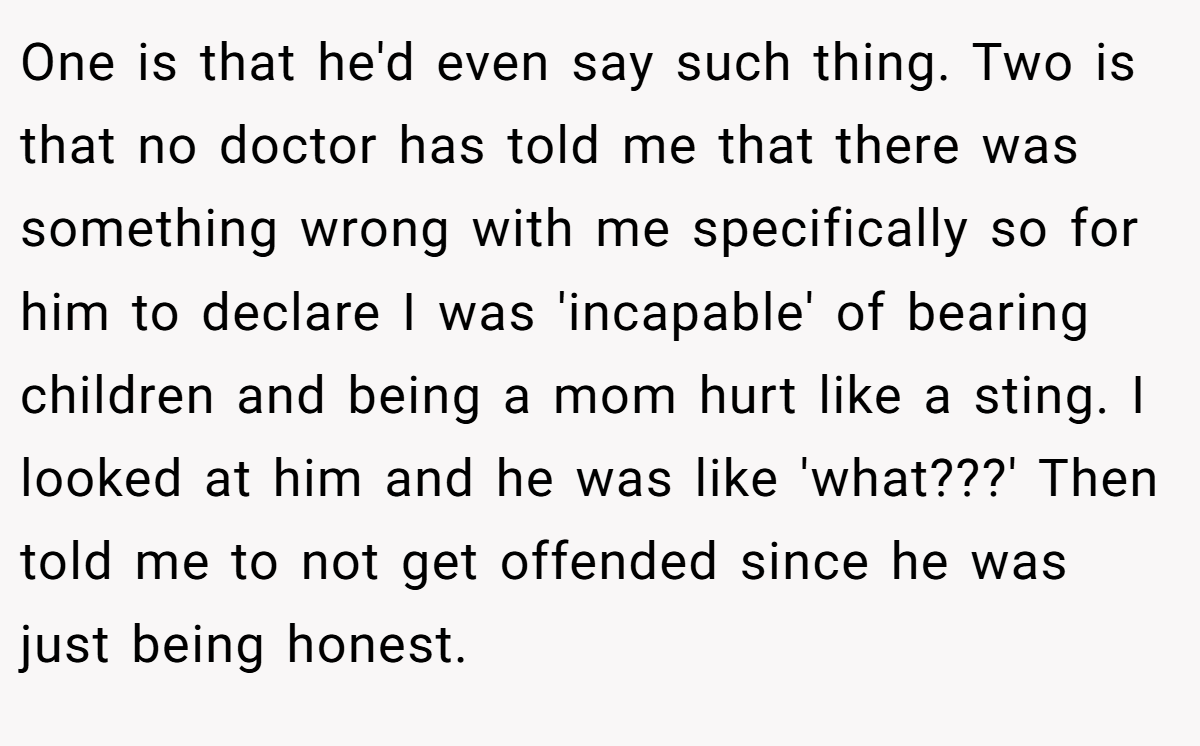 One is that he'd even say such thing. Two is that no doctor has told me that there was something wrong with me specifically so for him to declare I was 'incapable' of bearing children and being a mom hurt like a sting. I looked at him and he was like 'what???' Then told me to not get offended since he was just being honest.