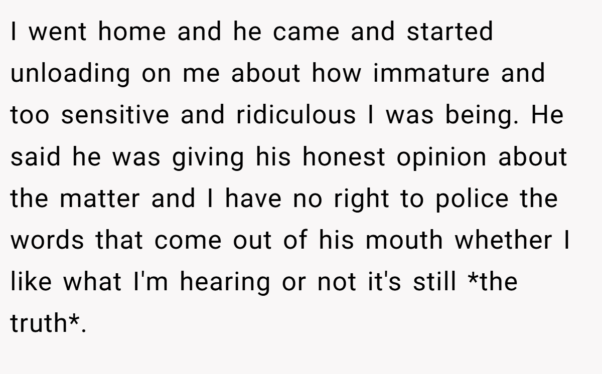 I went home and he came and started unloading on me about how immature and too sensitive and ridiculous I was being. He said he was giving his honest opinion about the matter and I have no right to police the words that come out of his mouth whether I like what I'm hearing or not it's still *the truth*.