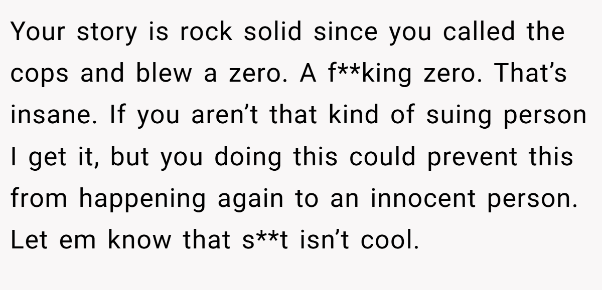 Your story is rock solid since you called the cops and blew a zero. A f**king zero. That’s insane. If you aren’t that kind of suing person I get it, but you doing this could prevent this from happening again to an innocent person. Let em know that s**t isn’t cool.