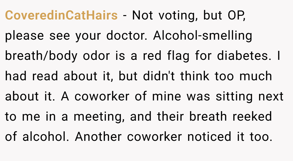 CoveredinCatHairs − Not voting, but OP, please see your doctor. Alcohol-smelling breath/body odor is a red flag for diabetes. I had read about it, but didn't think too much about it. A coworker of mine was sitting next to me in a meeting, and their breath reeked of alcohol. Another coworker noticed it too.