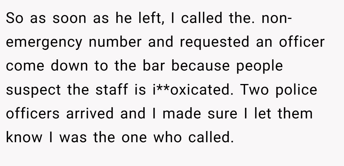 So as soon as he left, I called the. non-emergency number and requested an officer come down to the bar because people suspect the staff is i**oxicated. Two police officers arrived and I made sure I let them know I was the one who called.