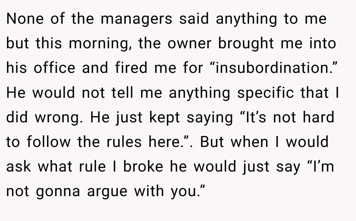 None of the managers said anything to me but this morning, the owner brought me into his office and fired me for “insubordination.” He would not tell me anything specific that I did wrong. He just kept saying “It’s not hard to follow the rules here.”. But when I would ask what rule I broke he would just say “I’m not gonna argue with you.”