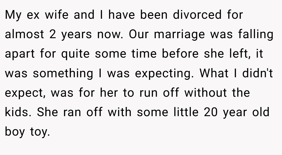 My ex wife and I have been divorced for almost 2 years now. Our marriage was falling apart for quite some time before she left, it was something I was expecting. What I didn't expect, was for her to run off without the kids. She ran off with some little 20 year old boy toy.