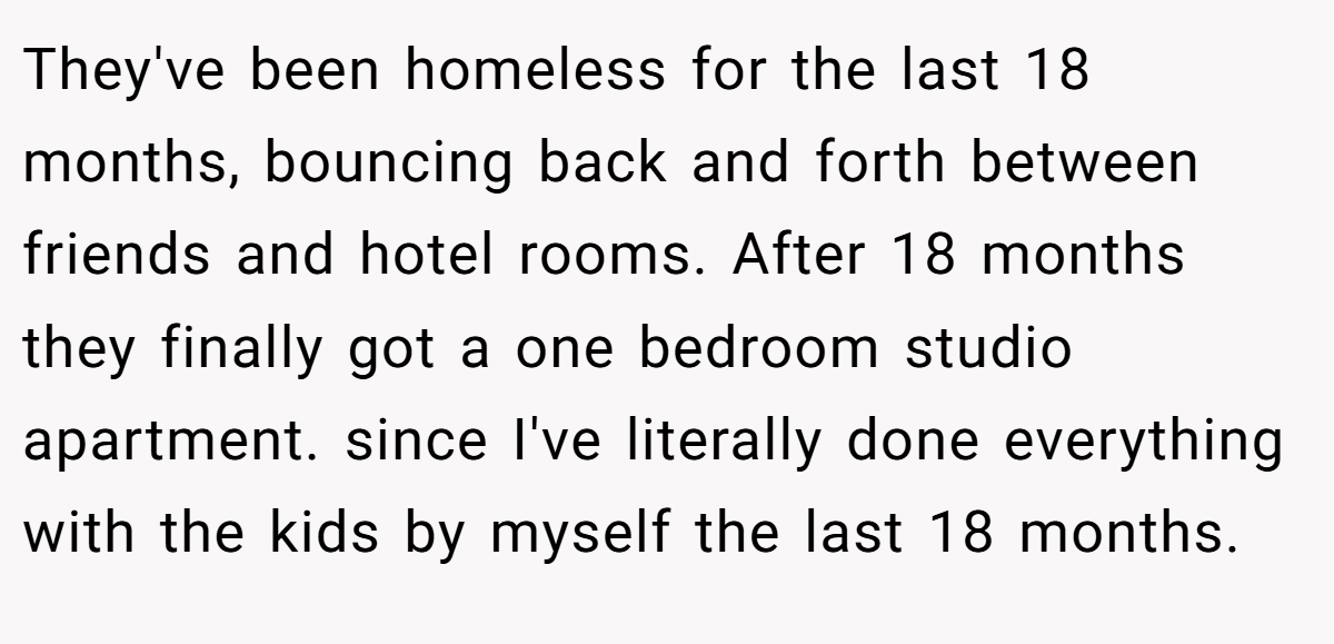 They've been homeless for the last 18 months, bouncing back and forth between friends and hotel rooms. After 18 months they finally got a one bedroom studio apartment. since I've literally done everything with the kids by myself the last 18 months.