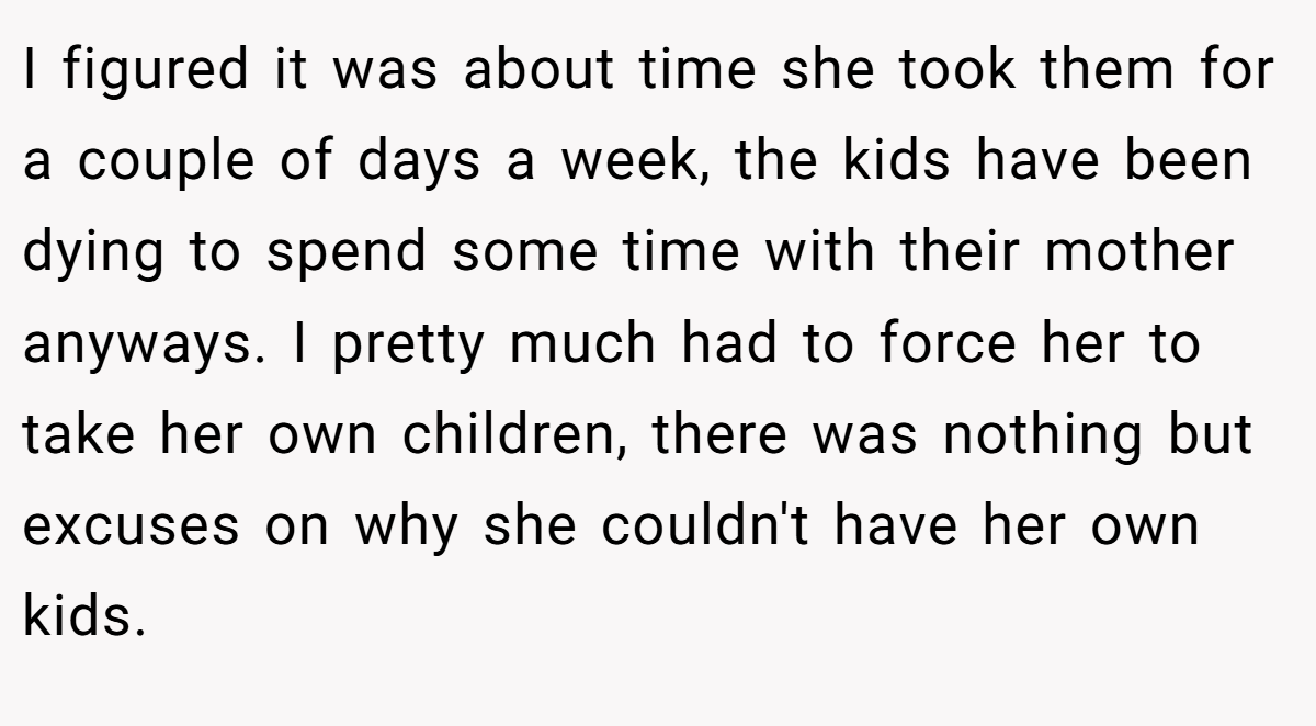 I figured it was about time she took them for a couple of days a week, the kids have been dying to spend some time with their mother anyways. I pretty much had to force her to take her own children, there was nothing but excuses on why she couldn't have her own kids.