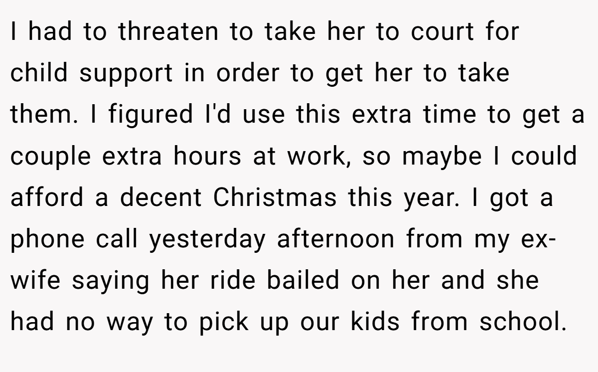 I had to threaten to take her to court for child support in order to get her to take them. I figured I'd use this extra time to get a couple extra hours at work, so maybe I could afford a decent Christmas this year. I got a phone call yesterday afternoon from my ex-wife saying her ride bailed on her and she had no way to pick up our kids from school.