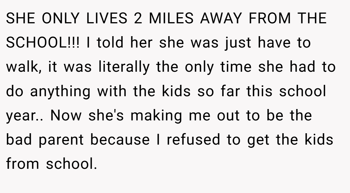 SHE ONLY LIVES 2 MILES AWAY FROM THE SCHOOL!!! I told her she was just have to walk, it was literally the only time she had to do anything with the kids so far this school year.. Now she's making me out to be the bad parent because I refused to get the kids from school.