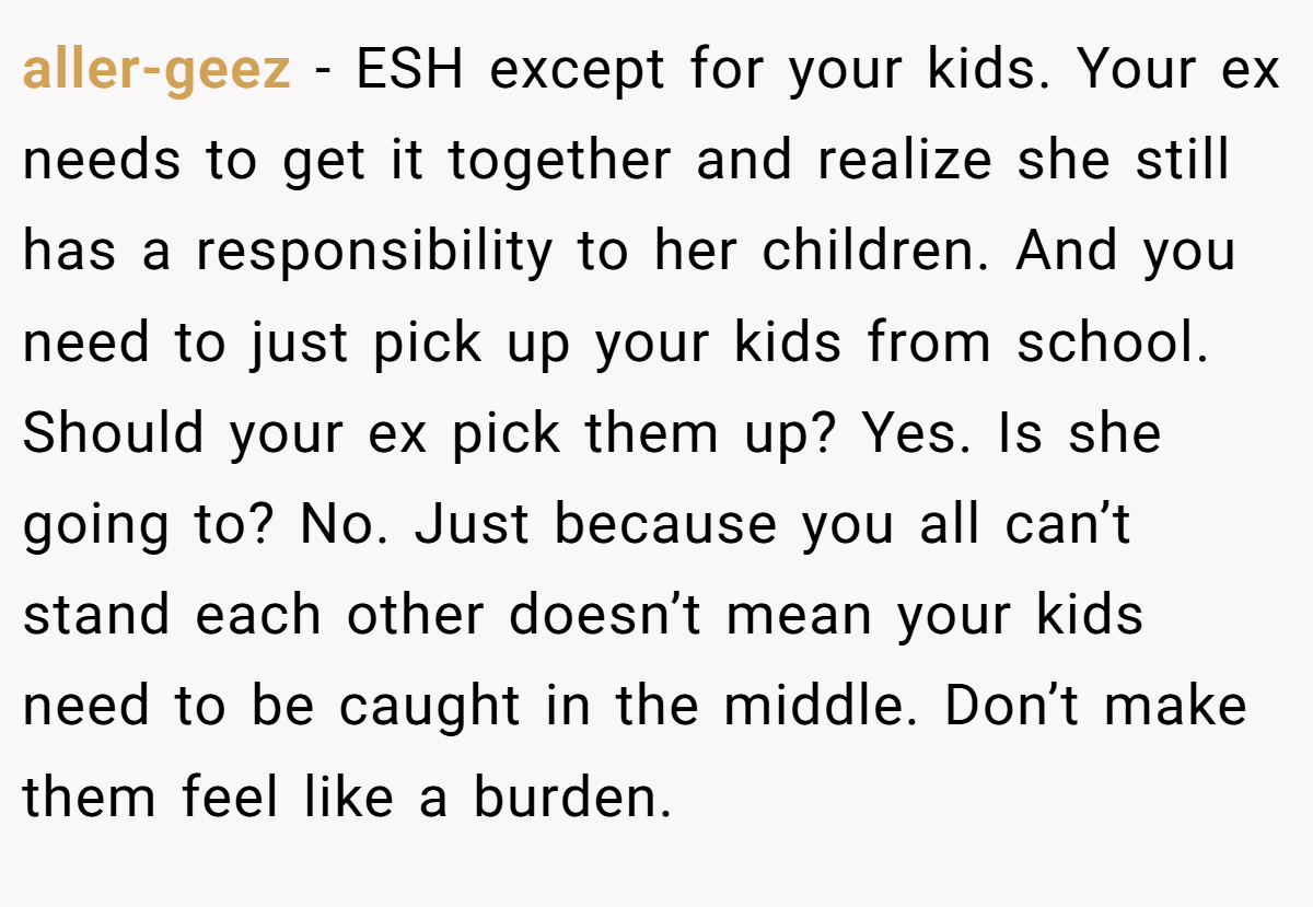 aller-geez − ESH except for your kids. Your ex needs to get it together and realize she still has a responsibility to her children. And you need to just pick up your kids from school. Should your ex pick them up? Yes. Is she going to? No. Just because you all can’t stand each other doesn’t mean your kids need to be caught in the middle. Don’t make them feel like a burden.