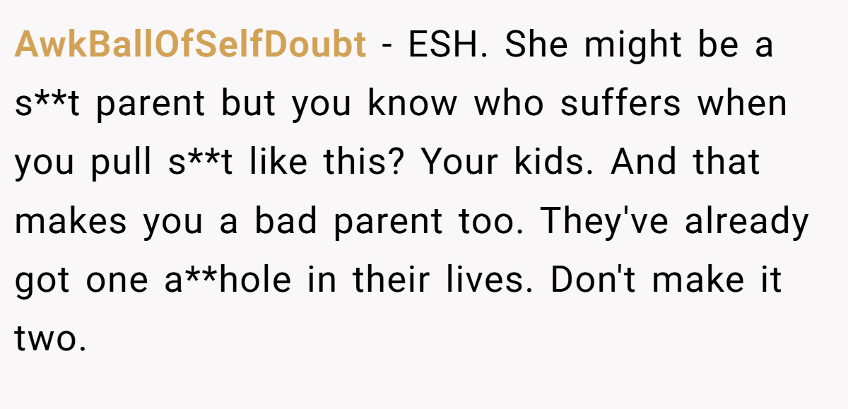 AwkBallOfSelfDoubt − ESH. She might be a s**t parent but you know who suffers when you pull s**t like this? Your kids. And that makes you a bad parent too. They've already got one a**hole in their lives. Don't make it two.
