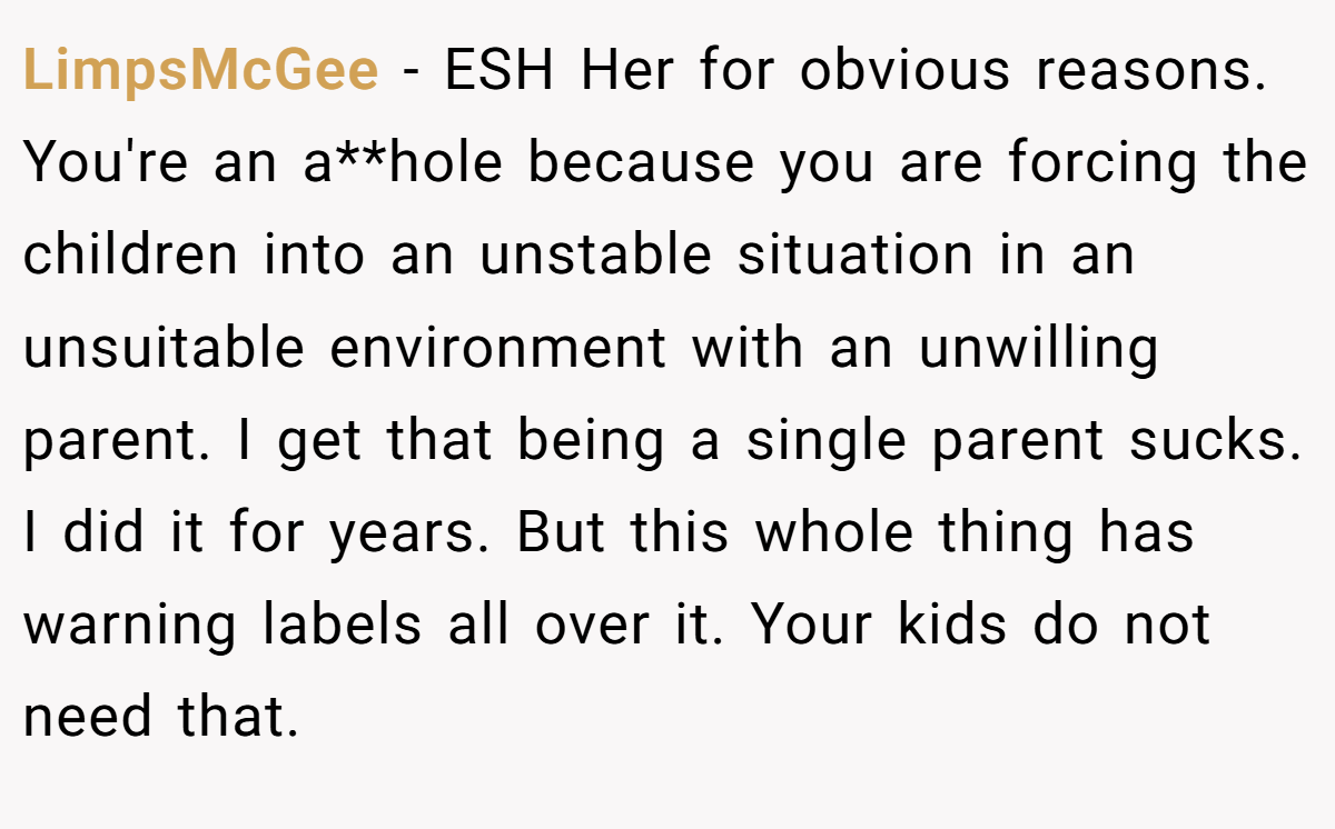 LimpsMcGee − ESH Her for obvious reasons. You're an a**hole because you are forcing the children into an unstable situation in an unsuitable environment with an unwilling parent. I get that being a single parent sucks. I did it for years. But this whole thing has warning labels all over it. Your kids do not need that.