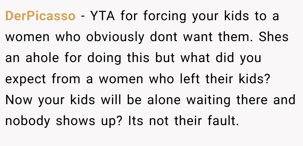 DerPicasso − YTA for forcing your kids to a women who obviously dont want them. Shes an ahole for doing this but what did you expect from a women who left their kids? Now your kids will be alone waiting there and nobody shows up? Its not their fault.