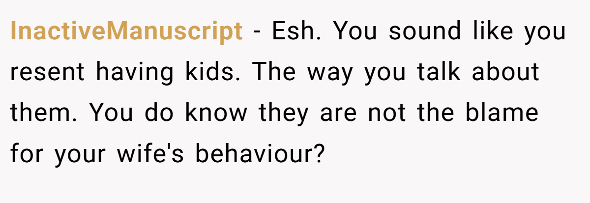 InactiveManuscript − Esh. You sound like you resent having kids. The way you talk about them. You do know they are not the blame for your wife's behaviour?