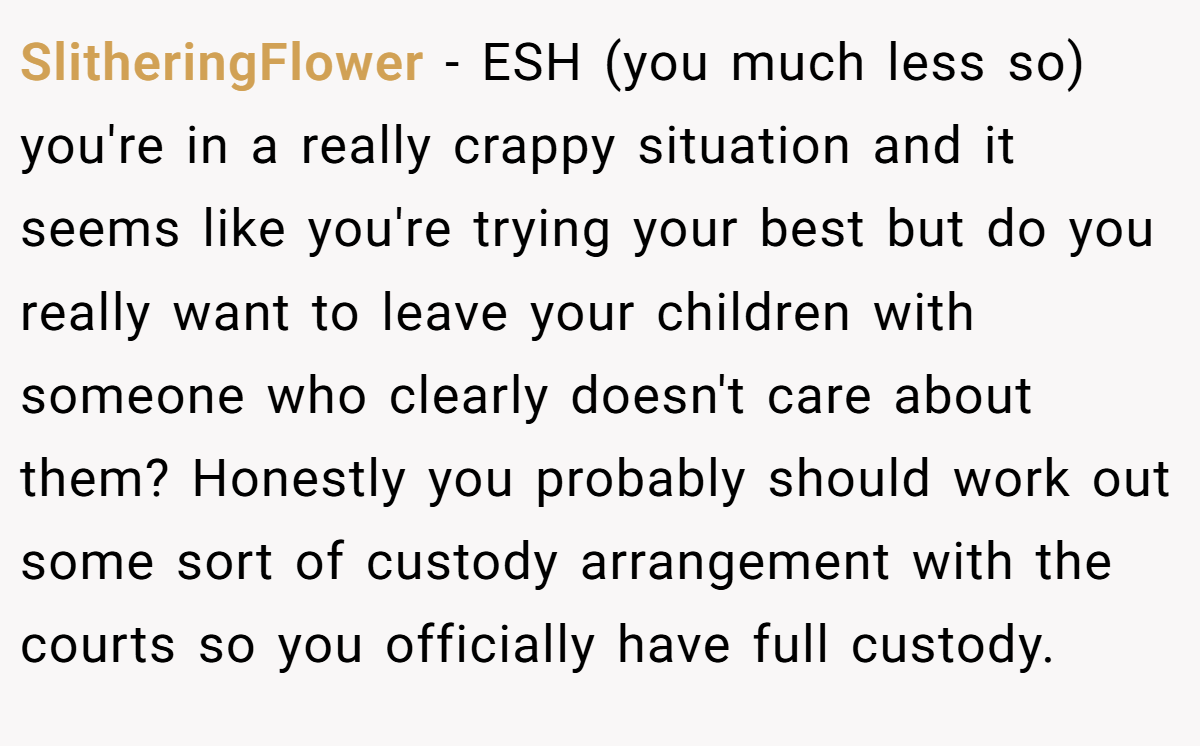 SlitheringFlower − ESH (you much less so) you're in a really crappy situation and it seems like you're trying your best but do you really want to leave your children with someone who clearly doesn't care about them? Honestly you probably should work out some sort of custody arrangement with the courts so you officially have full custody.