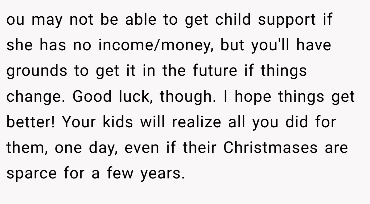ou may not be able to get child support if she has no income/money, but you'll have grounds to get it in the future if things change. Good luck, though. I hope things get better! Your kids will realize all you did for them, one day, even if their Christmases are sparce for a few years.