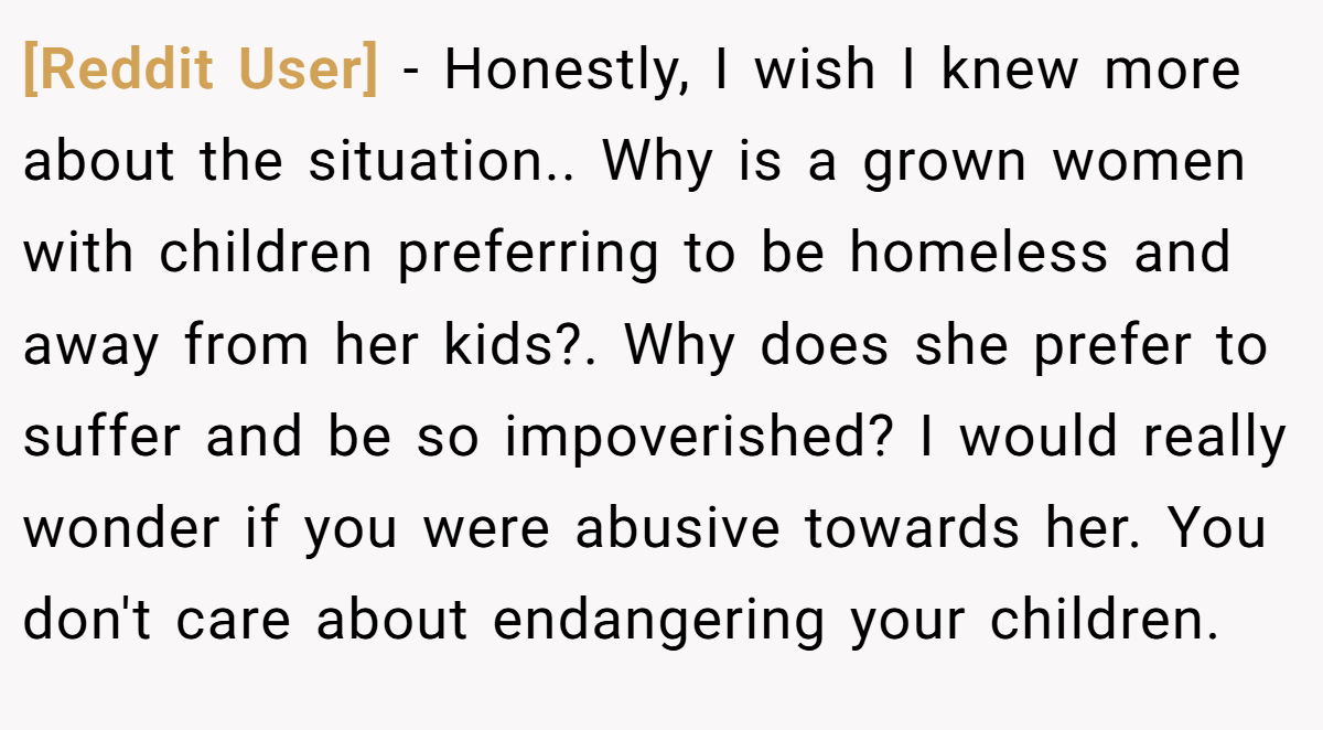 [Reddit User] − Honestly, I wish I knew more about the situation.. Why is a grown women with children preferring to be homeless and away from her kids?. Why does she prefer to suffer and be so impoverished? I would really wonder if you were abusive towards her. You don't care about endangering your children.